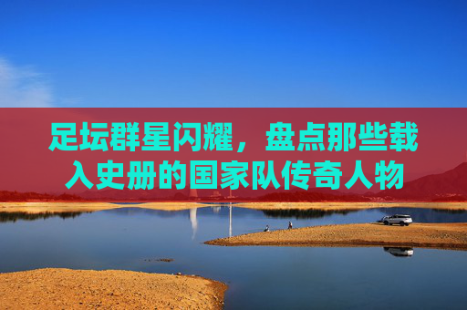 足坛群星闪耀,盘点那些载入史册的国家队传奇人物
