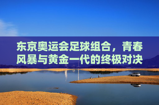 东京奥运会足球组合,青春风暴与黄金一代的终极对决