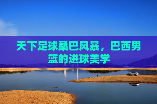 天下足球桑巴风暴，巴西男篮的进球美学