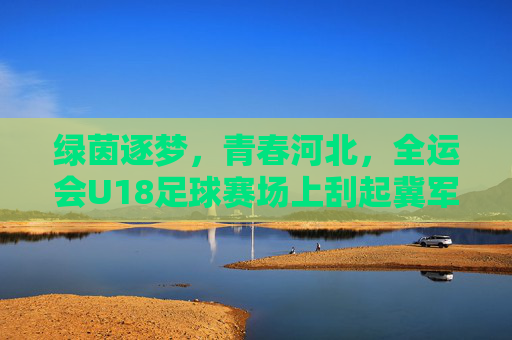 绿茵逐梦,青春河北,全运会U18足球赛场上刮起冀军风暴