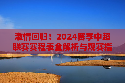 激情回归!2024赛季中超联赛赛程表全解析与观赛指南