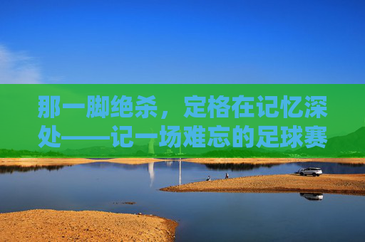 那一脚绝杀,定格在记忆深处——记一场难忘的足球赛