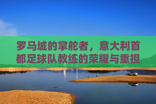 罗马城的掌舵者,意大利首都足球队教练的荣耀与重担