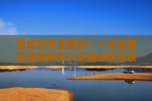 想成为职业裁判?一文读懂足球裁判多少级能进顶级联赛