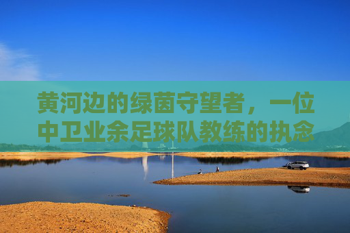 黄河边的绿茵守望者，一位中卫业余足球队教练的执念与荣光