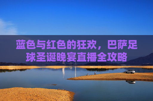 蓝色与红色的狂欢,巴萨足球圣诞晚宴直播全攻略