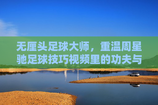 无厘头足球大师,重温周星驰足球技巧视频里的功夫与幽默