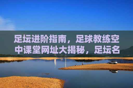 足坛进阶指南,足球教练空中课堂网址大揭秘,足坛名帅教你如何带好球队