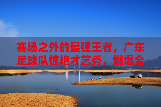 赛场之外的最强王者，广东足球队惊艳才艺秀，燃爆全场