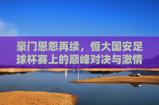 豪门恩怨再续,恒大国安足球杯赛上的巅峰对决与激情碰撞