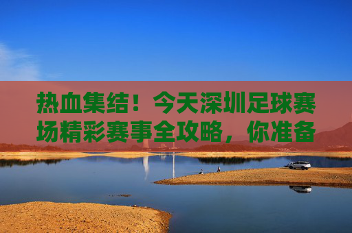 热血集结!今天深圳足球赛场精彩赛事全攻略,你准备好了吗?