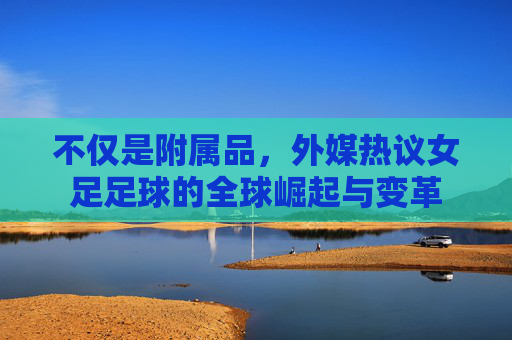 不仅是附属品,外媒热议女足足球的全球崛起与变革
