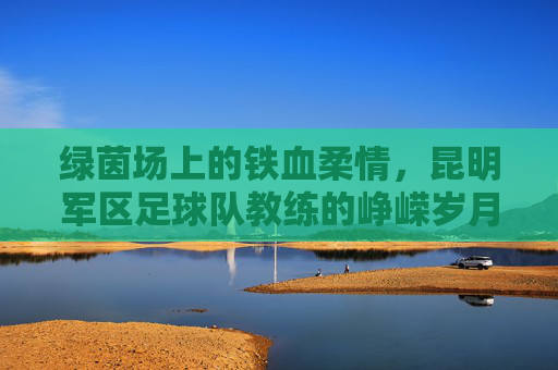 绿茵场上的铁血柔情,昆明军区足球队教练的峥嵘岁月