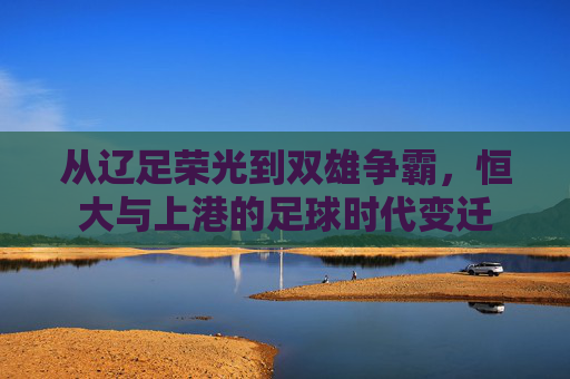 从辽足荣光到双雄争霸,恒大与上港的足球时代变迁