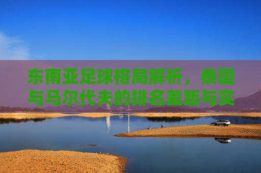 东南亚足球格局解析,泰国与马尔代夫的排名差距与实力对比