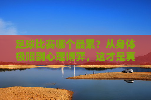 足球比赛哪个最累？从身体极限到心理博弈，这才是真正的渡劫