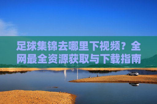 足球集锦去哪里下视频?全网最全资源获取与下载指南