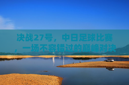 决战27号,中日足球比赛,一场不容错过的巅峰对决