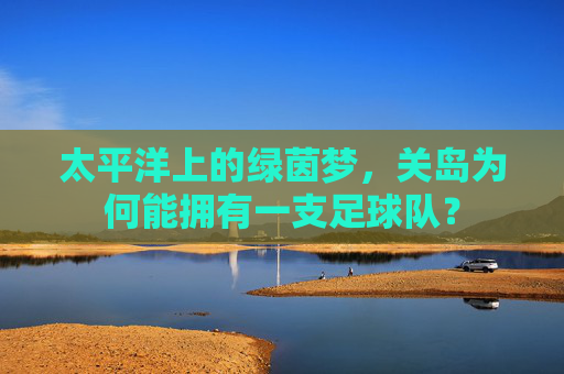 太平洋上的绿茵梦，关岛为何能拥有一支足球队？