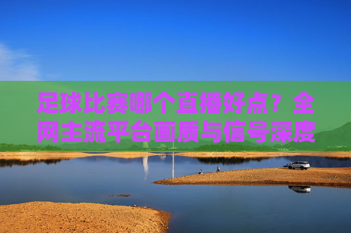 足球比赛哪个直播好点?全网主流平台画质与信号深度测评