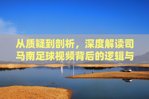 从质疑到剖析,深度解读司马南足球视频背后的逻辑与争议
