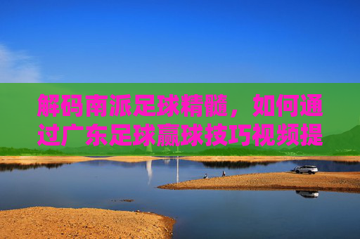 解码南派足球精髓,如何通过广东足球赢球技巧视频提升实战能力