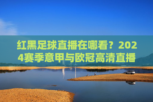 红黑足球直播在哪看?2024赛季意甲与欧冠高清直播全攻略