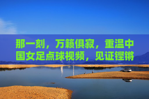 那一刻,万籁俱寂,重温中国女足点球视频,见证铿锵玫瑰的坚韧