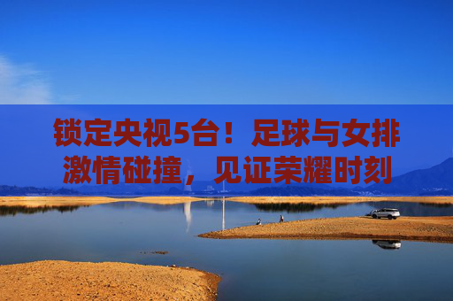 锁定央视5台！足球与女排激情碰撞，见证荣耀时刻