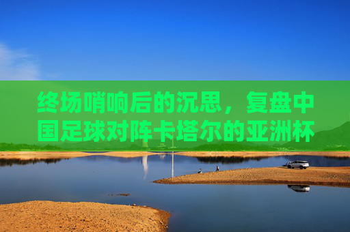 终场哨响后的沉思,复盘中国足球对阵卡塔尔的亚洲杯之战