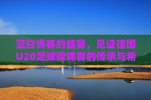 蓝白青春的盛宴,见证德国U20足球欧锦赛的传承与希望