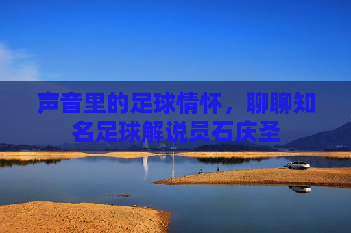 声音里的足球情怀，聊聊知名足球解说员石庆圣