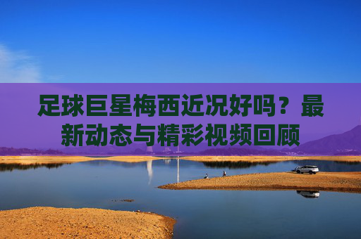 足球巨星梅西近况好吗？最新动态与精彩视频回顾