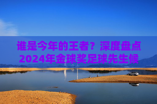 谁是今年的王者?深度盘点2024年金球奖足球先生候选人