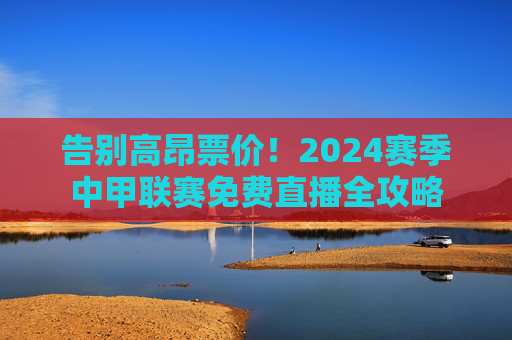告别高昂票价!2024赛季中甲联赛免费直播全攻略