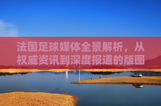 法国足球媒体全景解析,从权威资讯到深度报道的版图