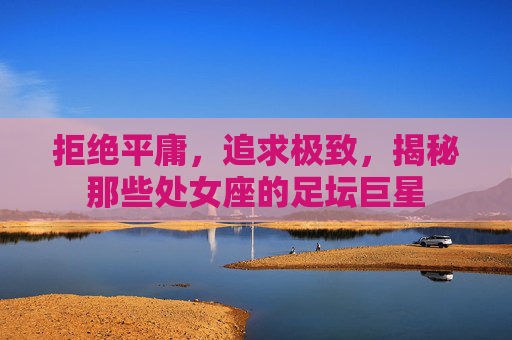 拒绝平庸，追求极致，揭秘那些处女座的足坛巨星