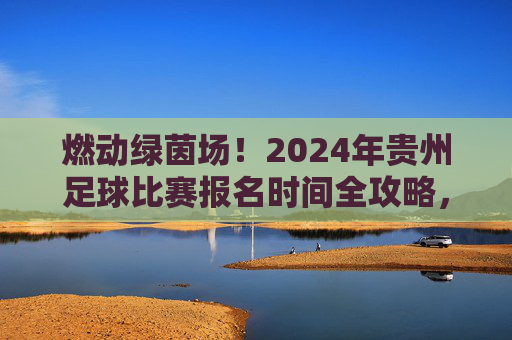 燃动绿茵场!2024年贵州足球比赛报名时间全攻略,别再错过!