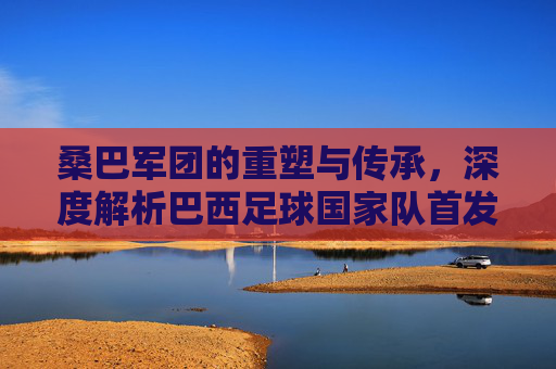 桑巴军团的重塑与传承,深度解析巴西足球国家队首发的艺术