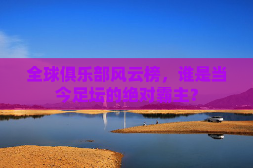 全球俱乐部风云榜,谁是当今足坛的绝对霸主?