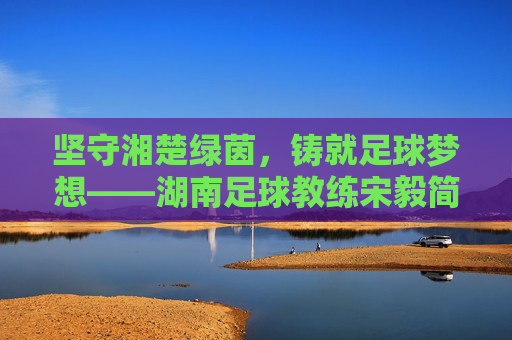 坚守湘楚绿茵,铸就足球梦想——湖南足球教练宋毅简历