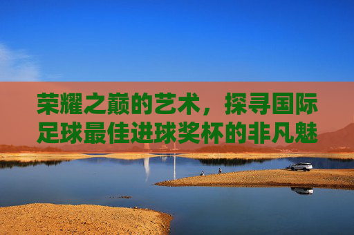 荣耀之巅的艺术,探寻国际足球最佳进球奖杯的非凡魅力