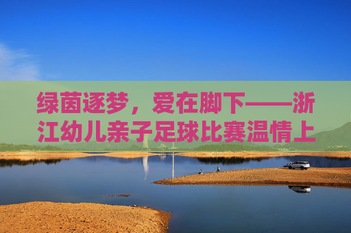 绿茵逐梦,爱在脚下——浙江幼儿亲子足球比赛温情上演