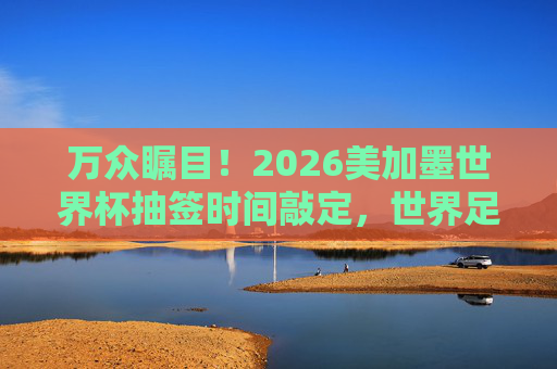 万众瞩目!2026美加墨世界杯抽签时间敲定,世界足坛即将迎来大洗牌