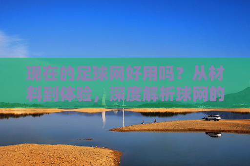 现在的足球网好用吗?从材料到体验,深度解析球网的真实价值