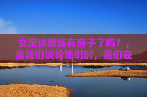 女足球教练有房子了吗?,当我们谈论她们时,我们在谈论什么?