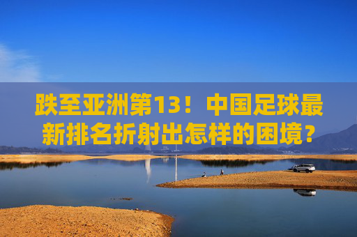 跌至亚洲第13!中国足球最新排名折射出怎样的困境?