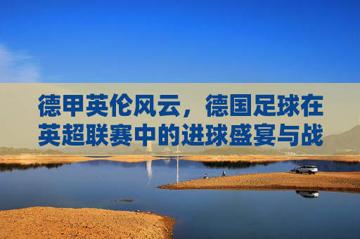 德甲英伦风云,德国足球在英超联赛中的进球盛宴与战术博弈