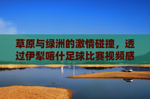 草原与绿洲的激情碰撞,透过伊犁喀什足球比赛视频感受新疆体育魂