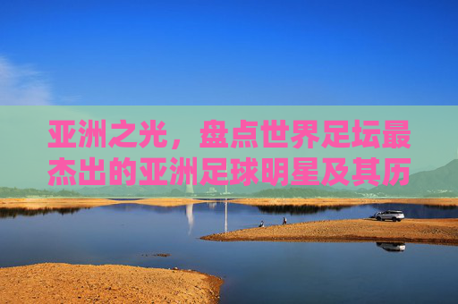 亚洲之光，盘点世界足坛最杰出的亚洲足球明星及其历史地位